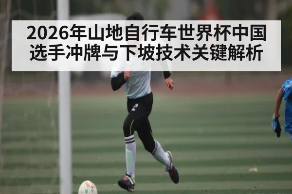 2026年山地自行车世界杯中国选手冲牌与下坡技术关键解析 | kaiyun